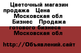 Цветочный магазин продажа › Цена ­ 690 000 - Московская обл. Бизнес » Продажа готового бизнеса   . Московская обл.